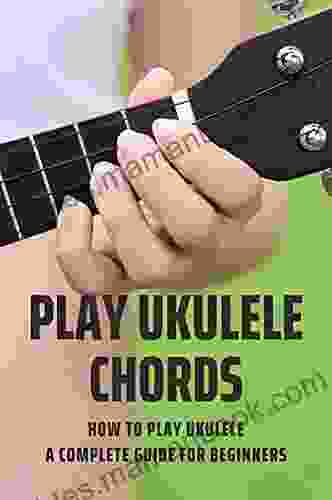 Play Ukulele Chords: How To Play Ukulele A Complete Guide For Beginners: A Complete Guide For Play Ukulele Beginners